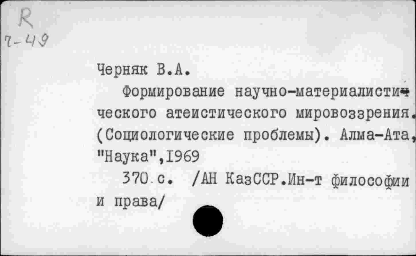 ﻿я
Черняк В.А.
Формирование научно-материалисти<* ческого атеистического мировоззрения (Социологические проблемы). Алма-Ата "Наука",1969
370.с. /АН КазССР.Ин-т философии и права/ _____